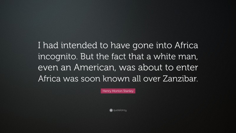 Henry Morton Stanley Quote: “I had intended to have gone into Africa incognito. But the fact that a white man, even an American, was about to enter Africa was soon known all over Zanzibar.”