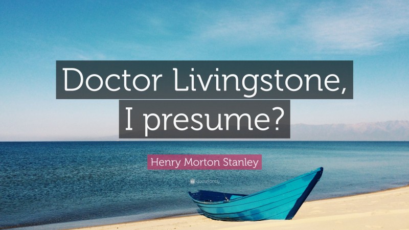 Henry Morton Stanley Quote: “Doctor Livingstone, I presume?”