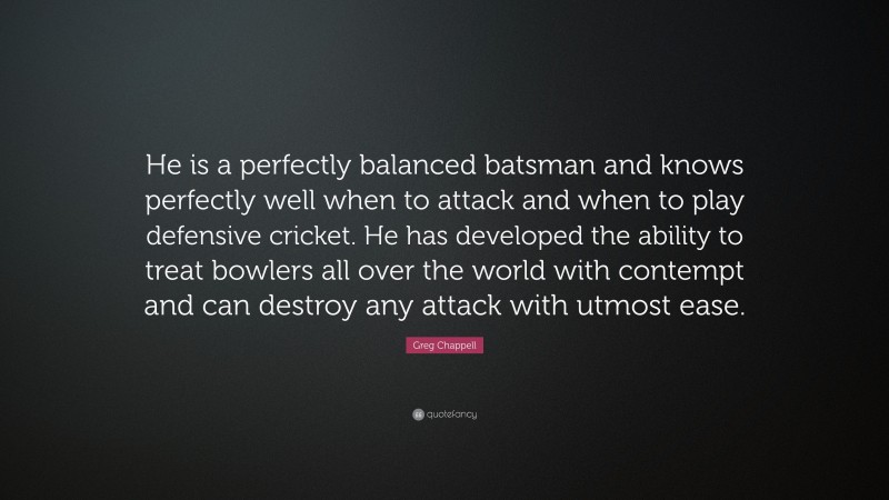 Greg Chappell Quote: “He is a perfectly balanced batsman and knows perfectly well when to attack and when to play defensive cricket. He has developed the ability to treat bowlers all over the world with contempt and can destroy any attack with utmost ease.”