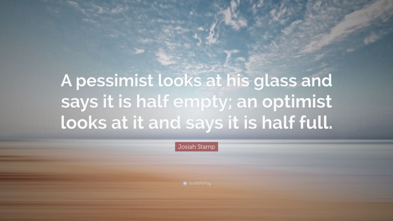 Josiah Stamp Quote: “A pessimist looks at his glass and says it is half empty; an optimist looks at it and says it is half full.”