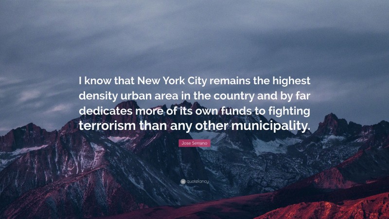 Jose Serrano Quote: “I know that New York City remains the highest density urban area in the country and by far dedicates more of its own funds to fighting terrorism than any other municipality.”