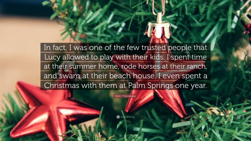 Keith Thibodeaux Quote: “In fact, I was one of the few trusted people that Lucy allowed to play with their kids. I spent time at their summer home, rode horses at their ranch, and swam at their beach house. I even spent a Christmas with them at Palm Springs one year.”