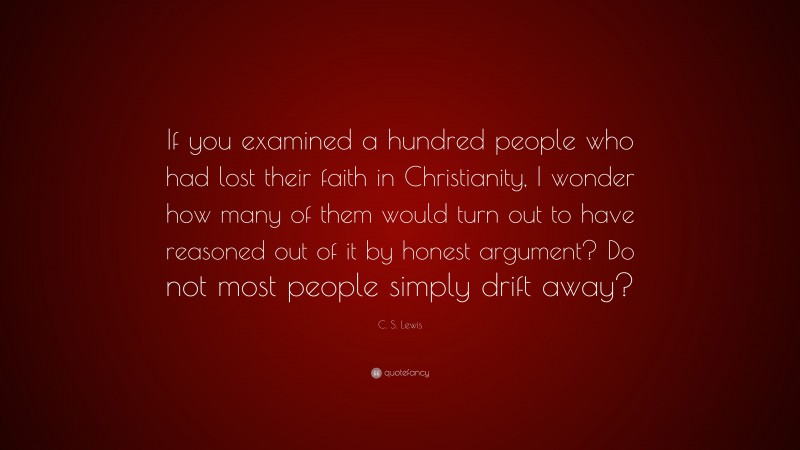 C. S. Lewis Quote: “If you examined a hundred people who had lost their faith in Christianity, I wonder how many of them would turn out to have reasoned out of it by honest argument? Do not most people simply drift away?”