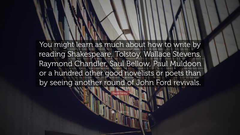 David Denby Quote: “You might learn as much about how to write by reading Shakespeare, Tolstoy, Wallace Stevens, Raymond Chandler, Saul Bellow, Paul Muldoon or a hundred other good novelists or poets than by seeing another round of John Ford revivals.”
