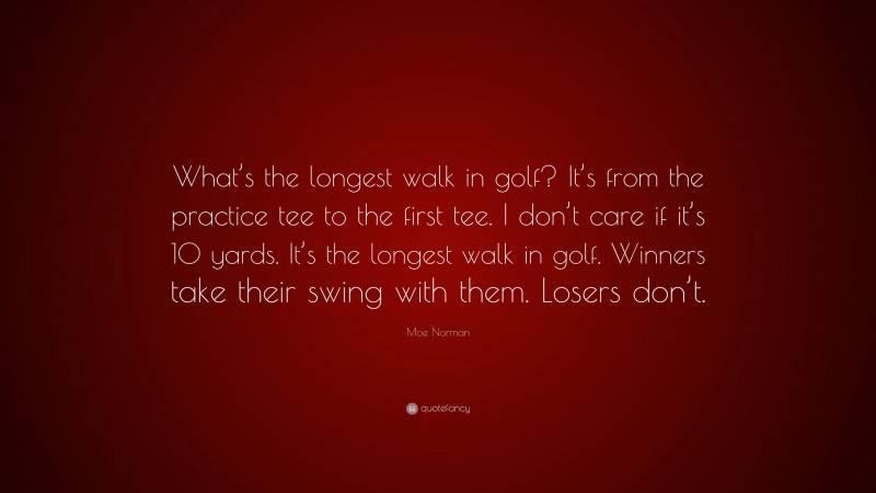 Moe Norman Quote: “What’s the longest walk in golf? It’s from the practice tee to the first tee. I don’t care if it’s 10 yards. It’s the longest walk in golf. Winners take their swing with them. Losers don’t.”