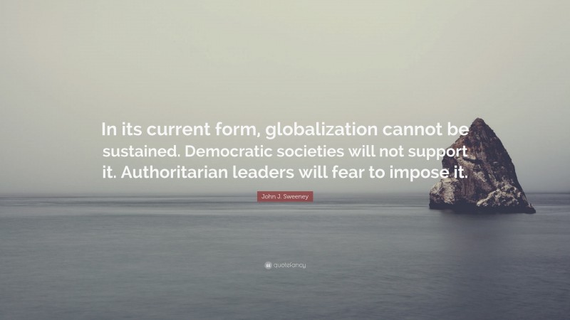 John J. Sweeney Quote: “In its current form, globalization cannot be sustained. Democratic societies will not support it. Authoritarian leaders will fear to impose it.”