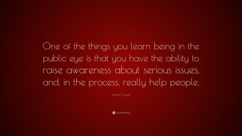 Mena Suvari Quote: “One of the things you learn being in the public eye is that you have the ability to raise awareness about serious issues, and, in the process, really help people.”