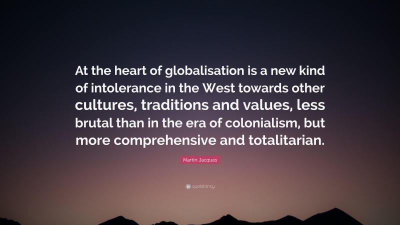 Martin Jacques Quote: “At the heart of globalisation is a new kind of intolerance in the West towards other cultures, traditions and values, less brutal than in the era of colonialism, but more comprehensive and totalitarian.”