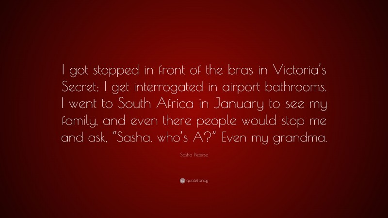 Sasha Pieterse Quote: “I got stopped in front of the bras in Victoria’s Secret; I get interrogated in airport bathrooms. I went to South Africa in January to see my family, and even there people would stop me and ask, “Sasha, who’s A?” Even my grandma.”