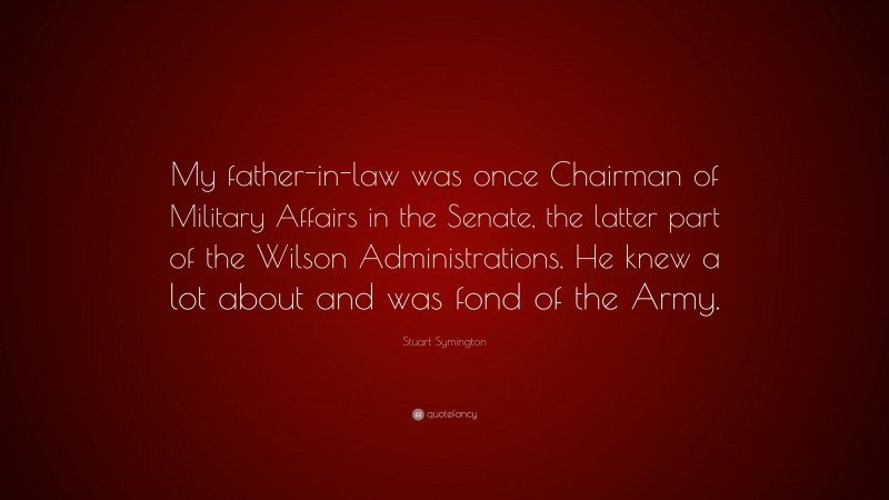 Stuart Symington Quote: “My father-in-law was once Chairman of Military Affairs in the Senate, the latter part of the Wilson Administrations. He knew a lot about and was fond of the Army.”