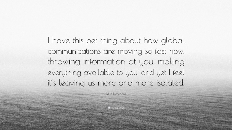 Mike Rutherford Quote: “I have this pet thing about how global communications are moving so fast now, throwing information at you, making everything available to you, and yet I feel it’s leaving us more and more isolated.”
