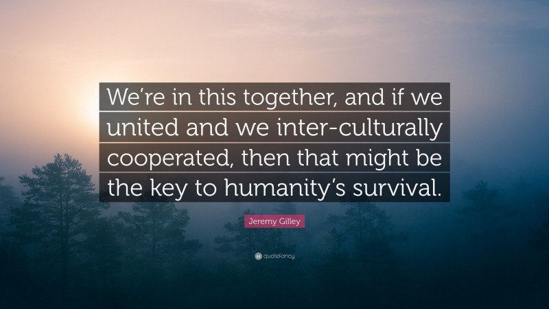 Jeremy Gilley Quote: “We’re in this together, and if we united and we inter-culturally cooperated, then that might be the key to humanity’s survival.”