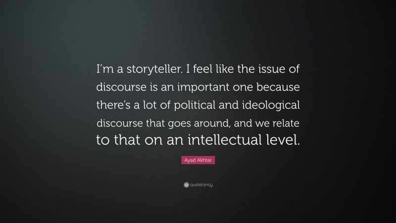 Ayad Akhtar Quote: “I’m a storyteller. I feel like the issue of discourse is an important one because there’s a lot of political and ideological discourse that goes around, and we relate to that on an intellectual level.”