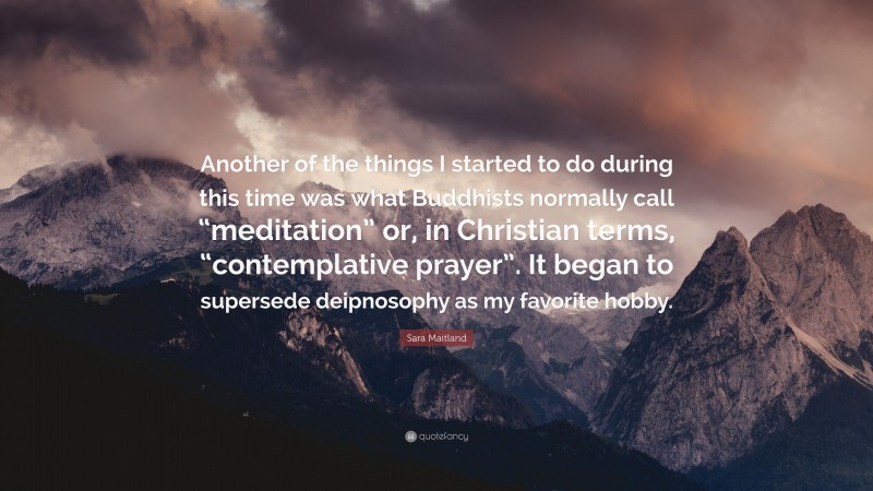 Sara Maitland Quote: “Another of the things I started to do during this time was what Buddhists normally call “meditation” or, in Christian terms, “contemplative prayer”. It began to supersede deipnosophy as my favorite hobby.”