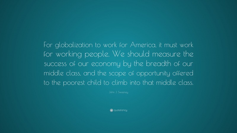 John J. Sweeney Quote: “For globalization to work for America, it must work for working people. We should measure the success of our economy by the breadth of our middle class, and the scope of opportunity offered to the poorest child to climb into that middle class.”