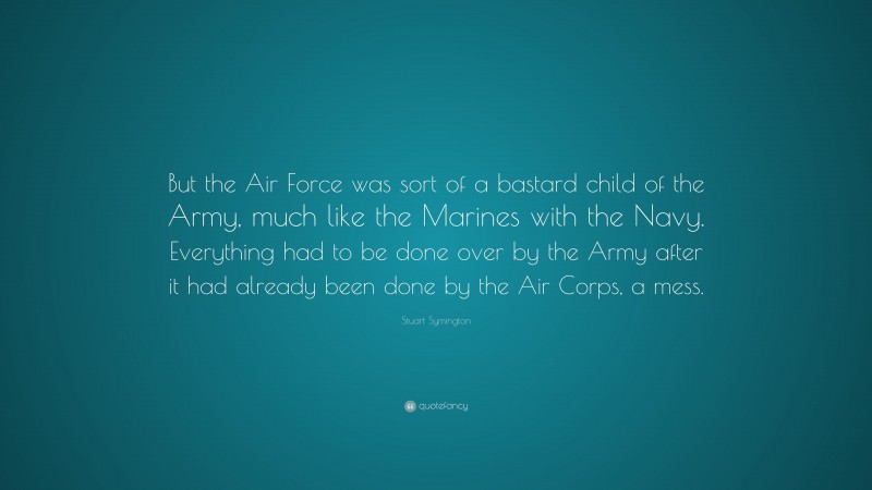 Stuart Symington Quote: “But the Air Force was sort of a bastard child of the Army, much like the Marines with the Navy. Everything had to be done over by the Army after it had already been done by the Air Corps, a mess.”