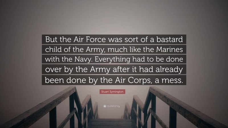 Stuart Symington Quote: “But the Air Force was sort of a bastard child of the Army, much like the Marines with the Navy. Everything had to be done over by the Army after it had already been done by the Air Corps, a mess.”