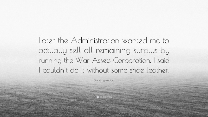 Stuart Symington Quote: “Later the Administration wanted me to actually sell all remaining surplus by running the War Assets Corporation. I said I couldn’t do it without some shoe leather.”
