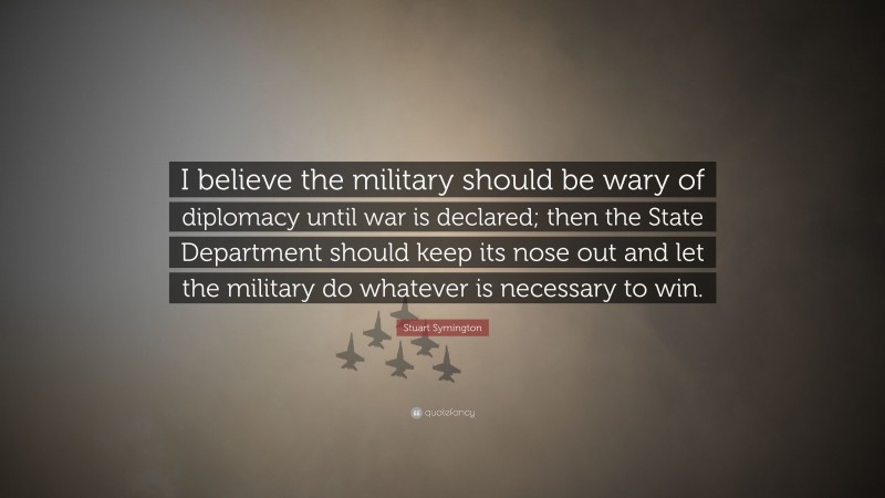 Stuart Symington Quote: “I believe the military should be wary of diplomacy until war is declared; then the State Department should keep its nose out and let the military do whatever is necessary to win.”