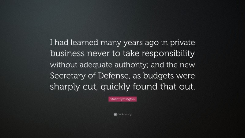 Stuart Symington Quote: “I had learned many years ago in private business never to take responsibility without adequate authority; and the new Secretary of Defense, as budgets were sharply cut, quickly found that out.”