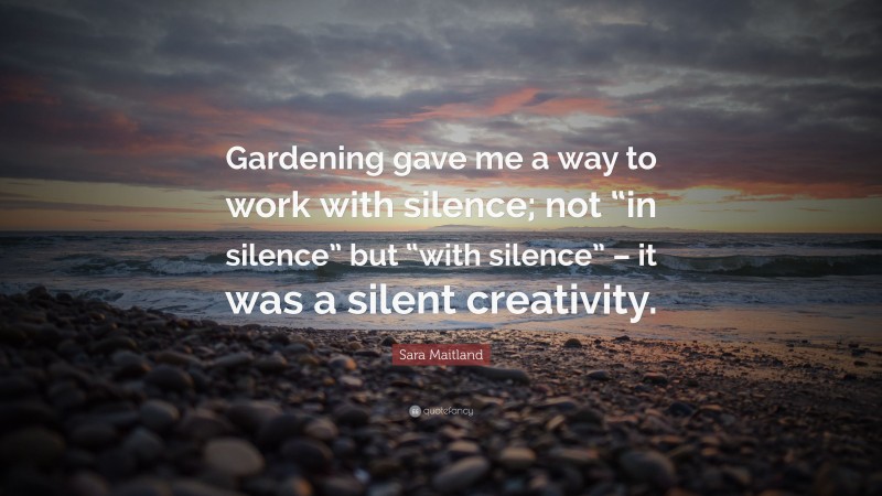 Sara Maitland Quote: “Gardening gave me a way to work with silence; not “in silence” but “with silence” – it was a silent creativity.”