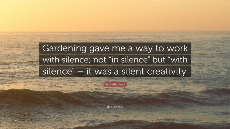 Sara Maitland Quote: “Gardening gave me a way to work with silence; not “in silence” but “with silence” – it was a silent creativity.”