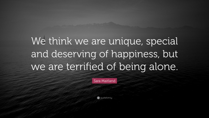 Sara Maitland Quote: “We think we are unique, special and deserving of happiness, but we are terrified of being alone.”