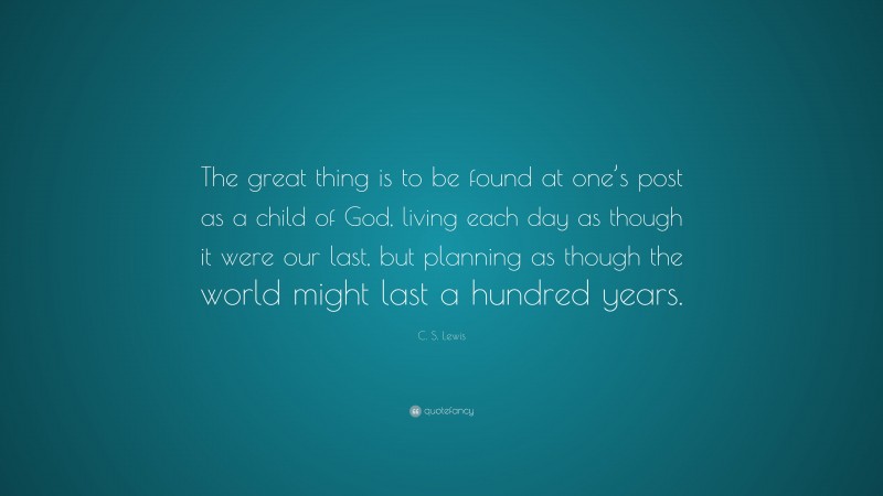 C. S. Lewis Quote: “The great thing is to be found at one’s post as a child of God, living each day as though it were our last, but planning as though the world might last a hundred years.”