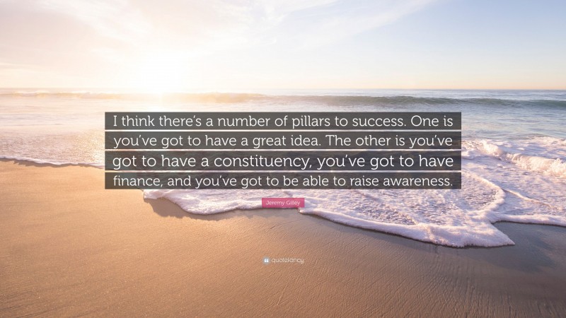 Jeremy Gilley Quote: “I think there’s a number of pillars to success. One is you’ve got to have a great idea. The other is you’ve got to have a constituency, you’ve got to have finance, and you’ve got to be able to raise awareness.”