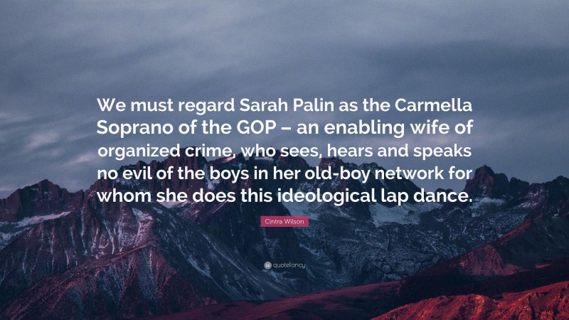 Cintra Wilson Quote: “We must regard Sarah Palin as the Carmella Soprano of the GOP – an enabling wife of organized crime, who sees, hears and speaks no evil of the boys in her old-boy network for whom she does this ideological lap dance.”