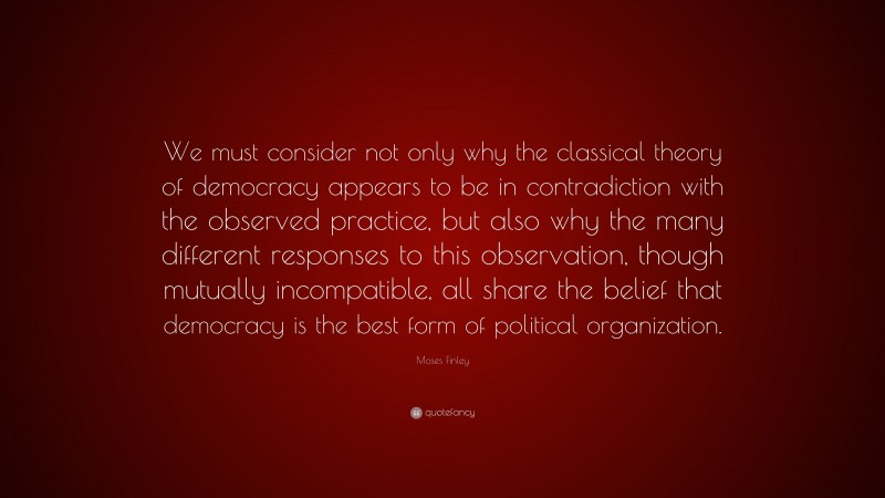 Moses Finley Quote: “We must consider not only why the classical theory of democracy appears to be in contradiction with the observed practice, but also why the many different responses to this observation, though mutually incompatible, all share the belief that democracy is the best form of political organization.”