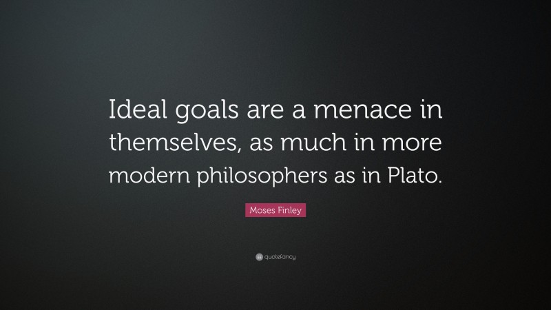 Moses Finley Quote: “Ideal goals are a menace in themselves, as much in more modern philosophers as in Plato.”