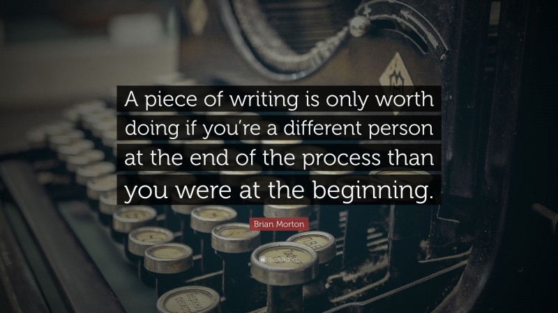 Brian Morton Quote: “A piece of writing is only worth doing if you’re a different person at the end of the process than you were at the beginning.”
