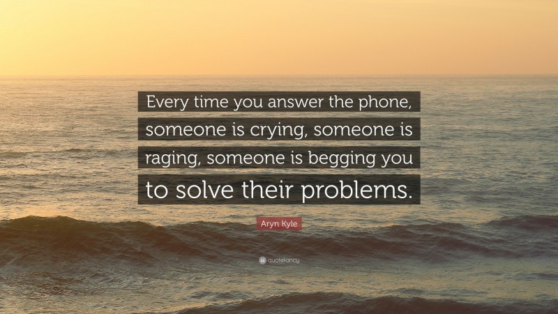 Aryn Kyle Quote: “Every time you answer the phone, someone is crying, someone is raging, someone is begging you to solve their problems.”