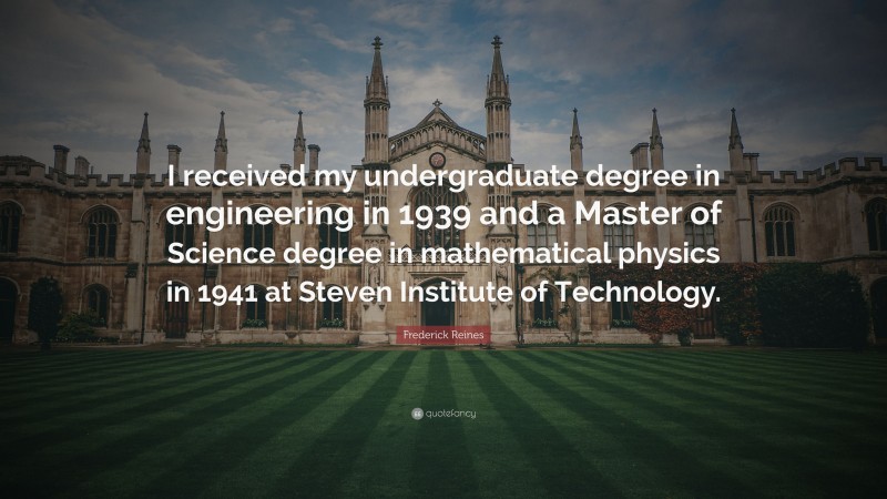Frederick Reines Quote: “I received my undergraduate degree in engineering in 1939 and a Master of Science degree in mathematical physics in 1941 at Steven Institute of Technology.”
