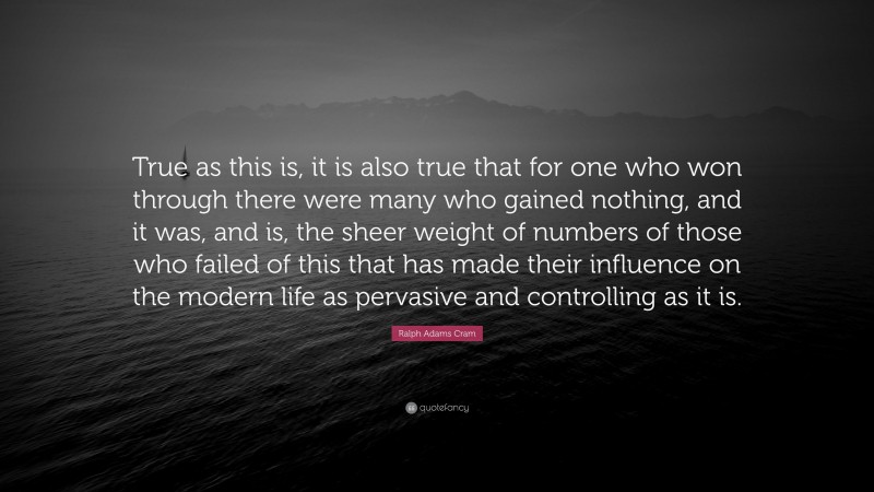 Ralph Adams Cram Quote: “True as this is, it is also true that for one who won through there were many who gained nothing, and it was, and is, the sheer weight of numbers of those who failed of this that has made their influence on the modern life as pervasive and controlling as it is.”
