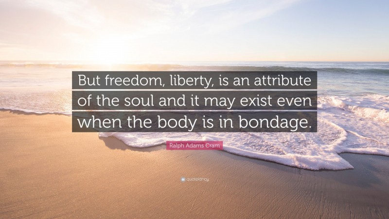Ralph Adams Cram Quote: “But freedom, liberty, is an attribute of the soul and it may exist even when the body is in bondage.”