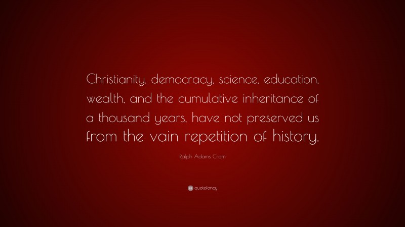 Ralph Adams Cram Quote: “Christianity, democracy, science, education, wealth, and the cumulative inheritance of a thousand years, have not preserved us from the vain repetition of history.”