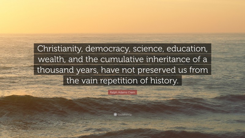 Ralph Adams Cram Quote: “Christianity, democracy, science, education, wealth, and the cumulative inheritance of a thousand years, have not preserved us from the vain repetition of history.”