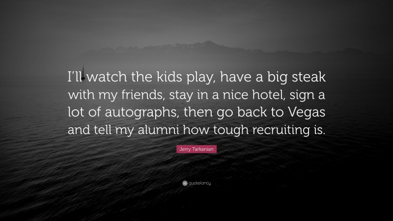 Jerry Tarkanian Quote: “I’ll watch the kids play, have a big steak with my friends, stay in a nice hotel, sign a lot of autographs, then go back to Vegas and tell my alumni how tough recruiting is.”
