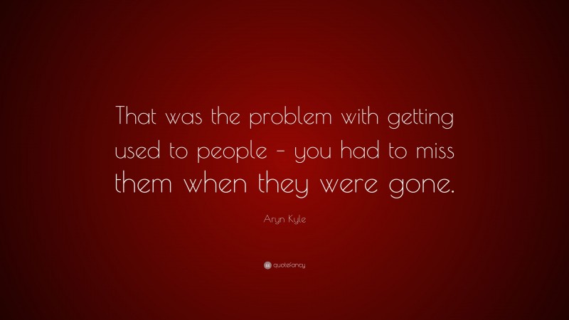 Aryn Kyle Quote: “That was the problem with getting used to people – you had to miss them when they were gone.”
