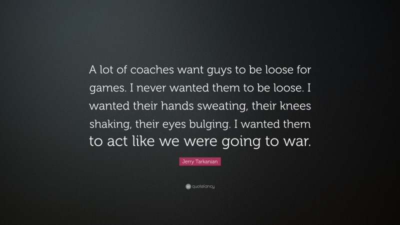 Jerry Tarkanian Quote: “A lot of coaches want guys to be loose for games. I never wanted them to be loose. I wanted their hands sweating, their knees shaking, their eyes bulging. I wanted them to act like we were going to war.”
