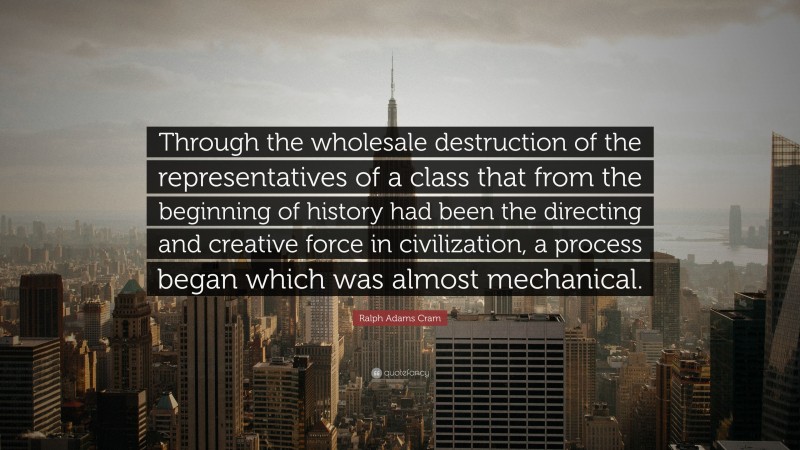 Ralph Adams Cram Quote: “Through the wholesale destruction of the representatives of a class that from the beginning of history had been the directing and creative force in civilization, a process began which was almost mechanical.”