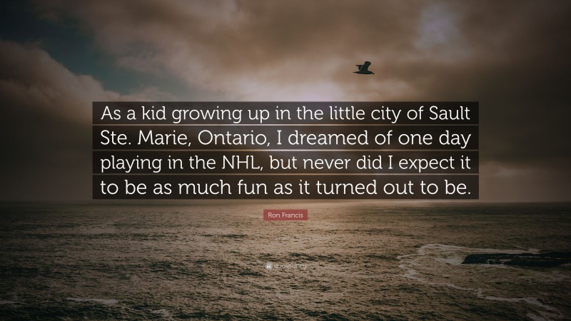 Ron Francis Quote: “As a kid growing up in the little city of Sault Ste. Marie, Ontario, I dreamed of one day playing in the NHL, but never did I expect it to be as much fun as it turned out to be.”