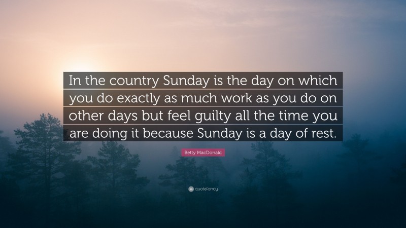 Betty MacDonald Quote: “In the country Sunday is the day on which you do exactly as much work as you do on other days but feel guilty all the time you are doing it because Sunday is a day of rest.”