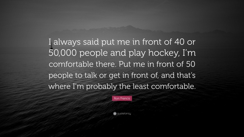 Ron Francis Quote: “I always said put me in front of 40 or 50,000 people and play hockey, I’m comfortable there. Put me in front of 50 people to talk or get in front of, and that’s where I’m probably the least comfortable.”