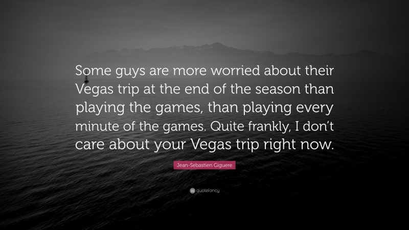 Jean-Sebastien Giguere Quote: “Some guys are more worried about their Vegas trip at the end of the season than playing the games, than playing every minute of the games. Quite frankly, I don’t care about your Vegas trip right now.”