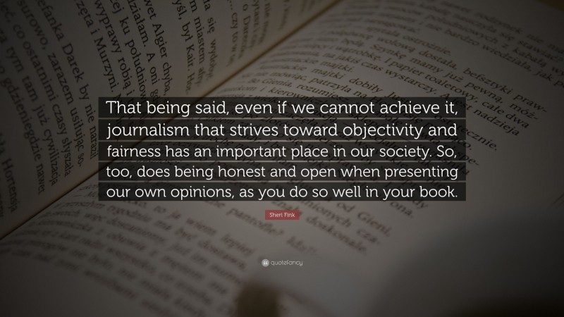 Sheri Fink Quote: “That being said, even if we cannot achieve it, journalism that strives toward objectivity and fairness has an important place in our society. So, too, does being honest and open when presenting our own opinions, as you do so well in your book.”