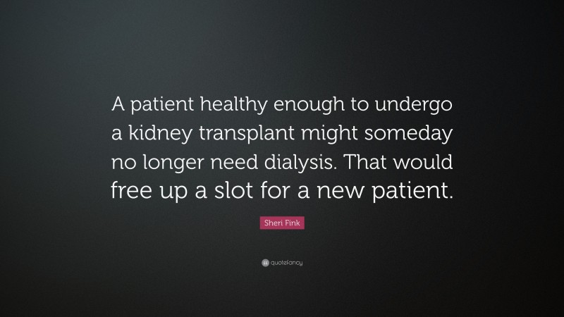 Sheri Fink Quote: “A patient healthy enough to undergo a kidney transplant might someday no longer need dialysis. That would free up a slot for a new patient.”