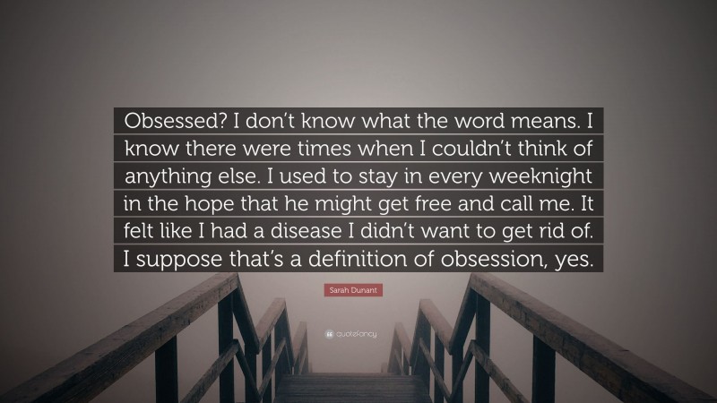 Sarah Dunant Quote: “Obsessed? I don’t know what the word means. I know there were times when I couldn’t think of anything else. I used to stay in every weeknight in the hope that he might get free and call me. It felt like I had a disease I didn’t want to get rid of. I suppose that’s a definition of obsession, yes.”